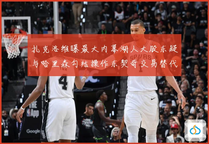 扎克洛维曝最大内幕湖人大股东疑与哈里森勾结操作东契奇交易替代赛场复盘