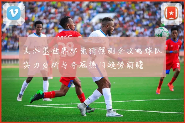 美加墨世界杯竞猜预测全攻略球队实力分析与夺冠热门趋势前瞻