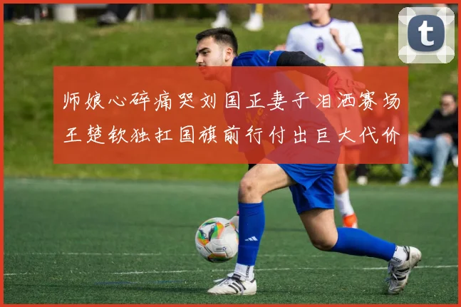 师娘心碎痛哭刘国正妻子泪洒赛场王楚钦独扛国旗前行付出巨大代价