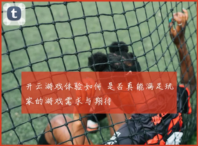 开云游戏体验如何 是否真能满足玩家的游戏需求与期待