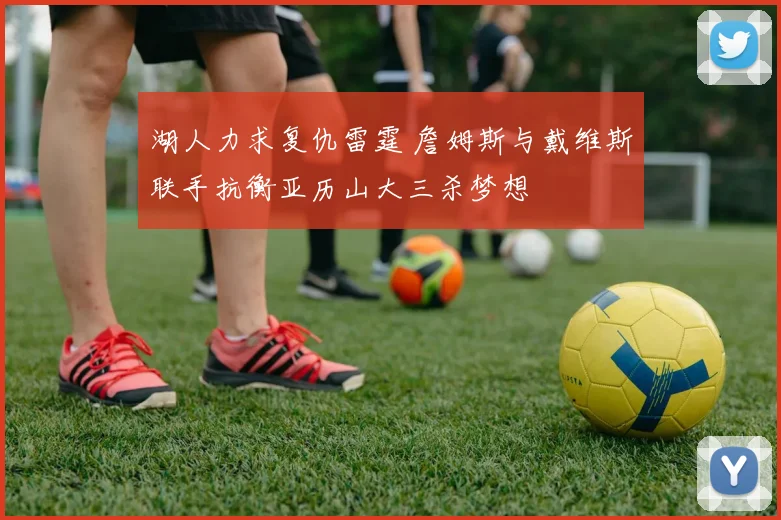 湖人力求复仇雷霆 詹姆斯与戴维斯联手抗衡亚历山大三杀梦想
