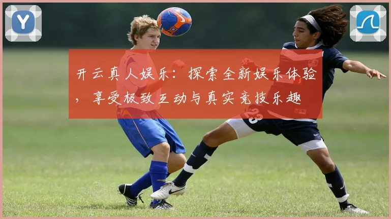 开云真人娱乐：探索全新娱乐体验，享受极致互动与真实竞技乐趣