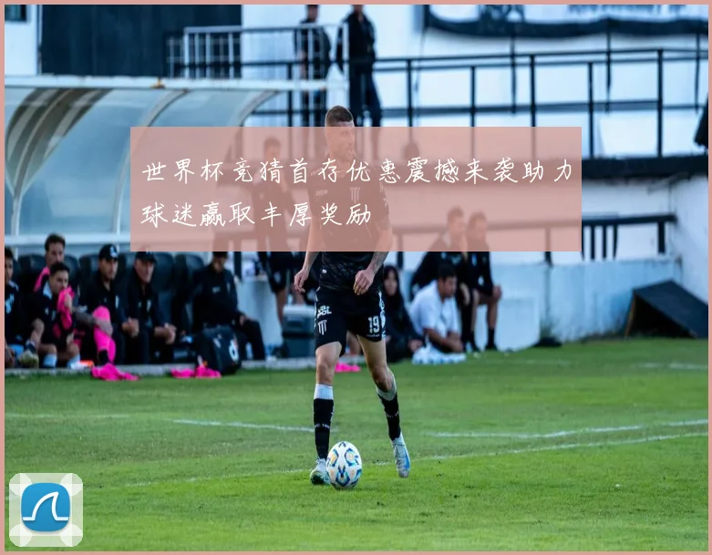 世界杯竞猜首存优惠震撼来袭助力球迷赢取丰厚奖励