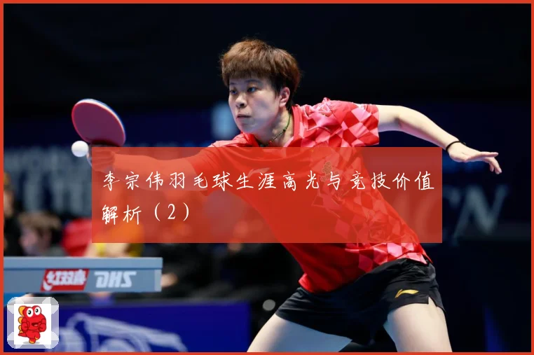 李宗伟羽毛球生涯高光与竞技价值解析（2）