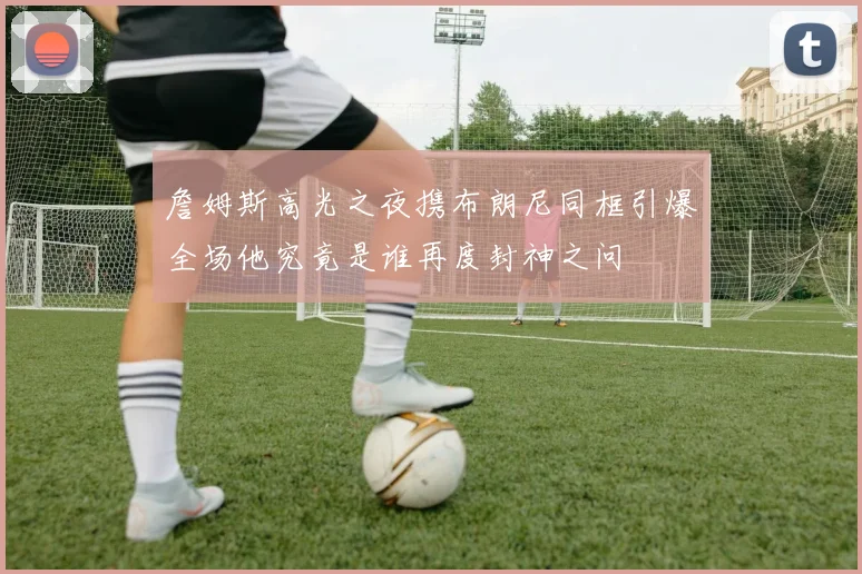 詹姆斯高光之夜携布朗尼同框引爆全场他究竟是谁再度封神之问