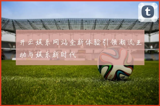 开云娱乐网站全新体验引领潮流互动与娱乐新时代