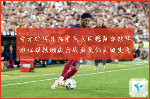 奇才对阵开拓者焦点前瞻萨尔缺阵谁扛旗杨瀚森出战成复仇关键变量专题观察